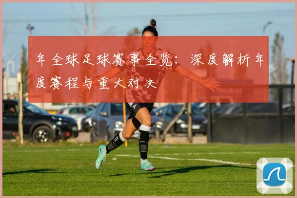 年全球足球赛事全览:深度解析年度赛程与重大对决