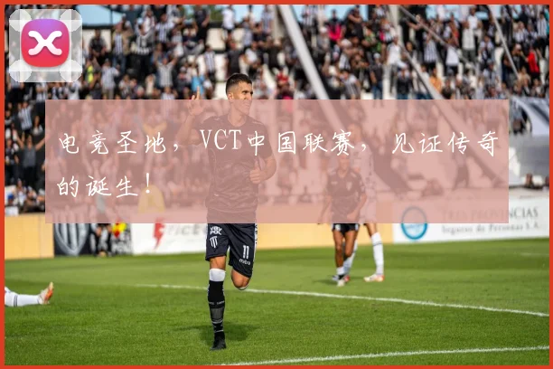 电竞圣地，VCT中国联赛，见证传奇的诞生！
