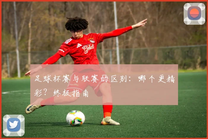 足球杯赛与联赛的区别：哪个更精彩？终极指南