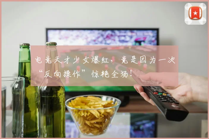 电竞天才少女爆红,竟是因为一次“反向操作”惊艳全场!
